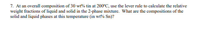 7. At an overall composition of 30 wt% tin at 200°C, use the lever rule to calculate the relative
weight fractions of liquid and solid in the 2-phase mixture. What are the compositions of the
solid and liquid phases at this temperature (in wt% Sn)?