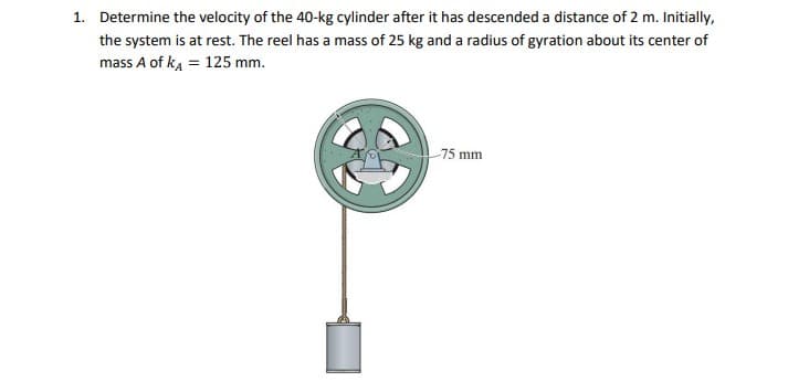 1. Determine the velocity of the 40-kg cylinder after it has descended a distance of 2 m. Initially,
the system is at rest. The reel has a mass of 25 kg and a radius of gyration about its center of
mass A of ka = 125 mm.
75 mm
