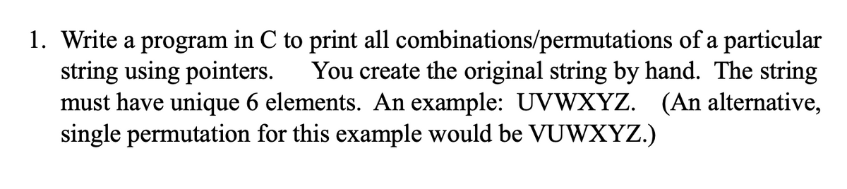 1. Write a program in C to print all combinations/permutations of a particular
string using pointers.
must have unique 6 elements. An example: UVWXYZ. (An alternative,
single permutation for this example would be VUWXYZ.)
You create the original string by hand. The string
