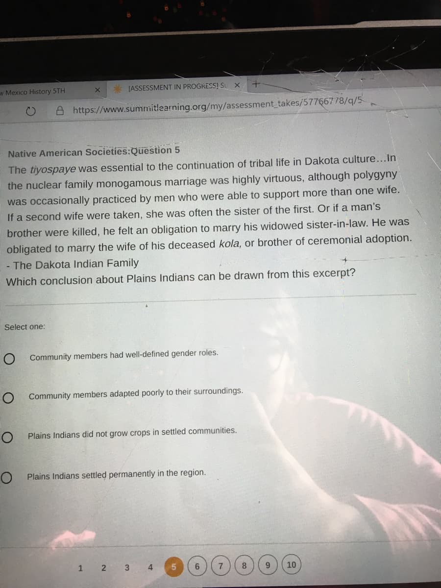 w Mexico History 5TH
* [ASSESSMENT IN PROGKESSĮ S X
C)
A https://www.summitlearning.org/my/assessment takes/57766778/q/5
Native American Societies:Question 5
The tiyospaye was essential to the continuation of tribal life in Dakota culture...In
the nuclear family monogamous marriage was highly virtuous, although polygyny
was occasionally practiced by men who were able to support more than one wife.
If a second wife were taken, she was often the sister of the first. Or if a man's
brother were killed, he felt an obligation to marry his widowed sister-in-law. He was
obligated to marry the wife of his deceased kola, or brother of ceremonial adoption.
- The Dakota Indian Family
Which conclusion about Plains Indians can be drawn from this excerpt?
Select one:
Community members had well-defined gender roles.
O Community members adapted poorly to their surroundings.
O Plains Indians did not grow crops in settled communities.
Plains Indians settled permanently in the region.
1 2 3
4
6.
7
8
10
