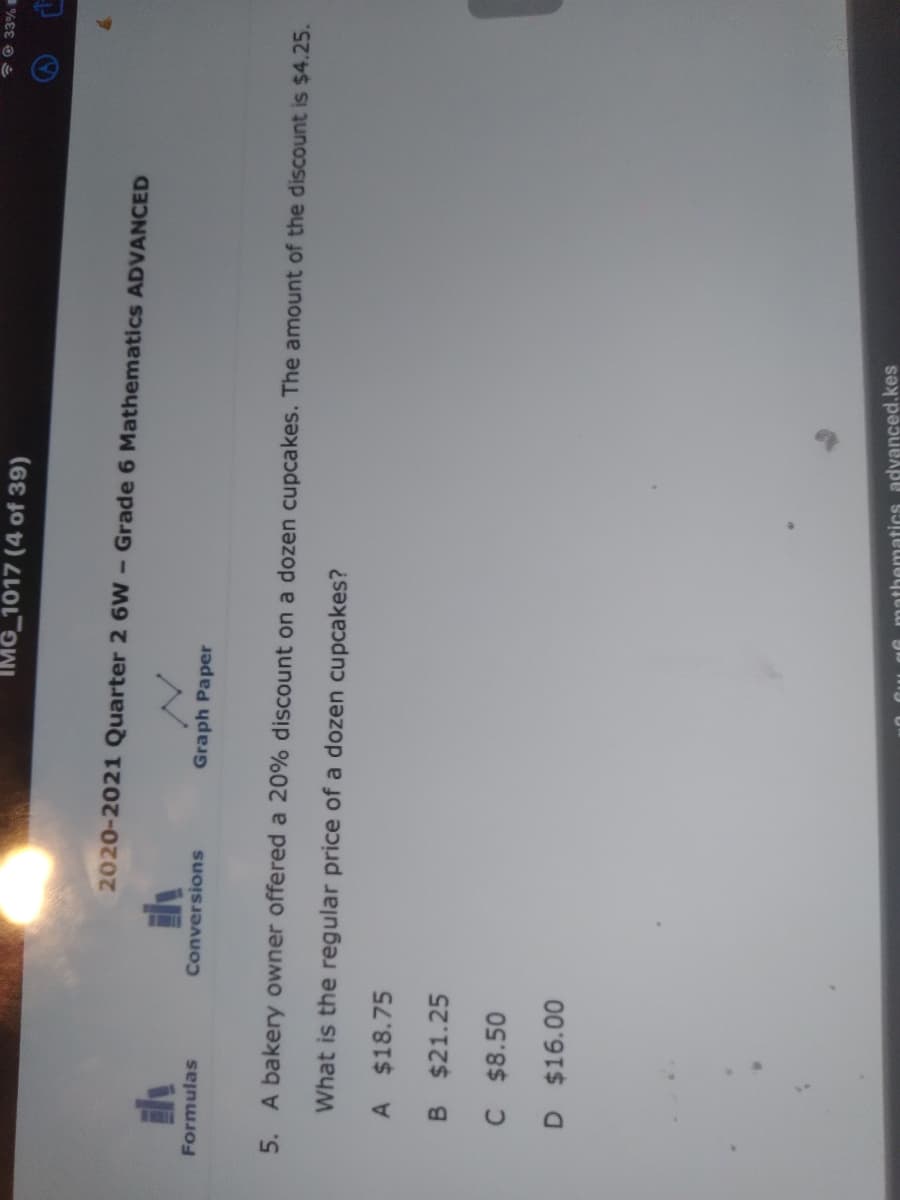 IMG 1017 (4 of 39)
2020-2021 Quarter 2 6W
Grade 6 Mathematics ADVANCED
Formulas
Conversions
Graph Paper
5. A bakery owner offered a 20% discount on a dozen cupcakes. The amount of the discount is $4.25.
What is the regular price of a dozen cupcakes?
A $18.75
B $21.25
C $8.50
D $16.00
mathematics advanced.kes
