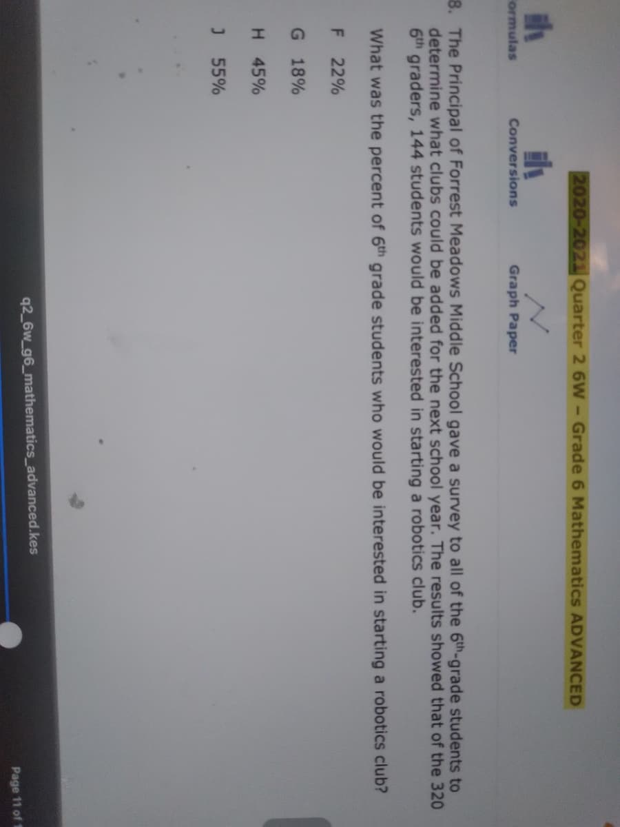 2020-2021 Quarter 2 6W- Grade 6 Mathematics ADVANCED
ormulas
Conversions
Graph Paper
8. The Principal of Forrest Meadows Middle School gave a survey to all of the 6th-grade students to
determine what clubs could be added for the next school year. The results showed that of the 320
6th graders, 144 students would be interested in starting a robotics club.
What was the percent of 6th grade students who would be interested in starting a robotics club?
F 22%
G 18%
H 45%
J 55%
q2 6w_g6_mathematics_advanced.kes
Page 11 of 1
