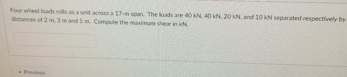 Four wheel Ioads rolls as a unit across a 17-m span. The loads are 40 kN, 40 kN, 20 kN, and 10 kN separated respectively by
distances of 2 m, 3 m and 5 m. Compute the maximum shear in kN.
• Previous
