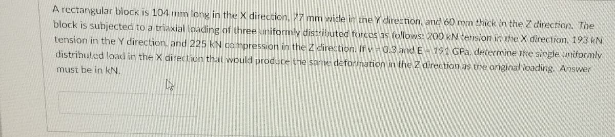 A rectangular block is 104 mm long in the X direction, 77 mm wide in the Y direction, and 60 mm thick in the Z direction. The
block is subjected to a triaxial loading of three uniformly distributed forces as follows: 200 kN tension in the X direction, 193 kN
tension in the Y direction, and 225 kN compression in the Z direction. If v = 0.3 and E- 191 GPa, determine the single uniformly
distributed load in the X direction that would produce the same deformation in the Z direction as the ariginal loading. Answer
must be in kN.

