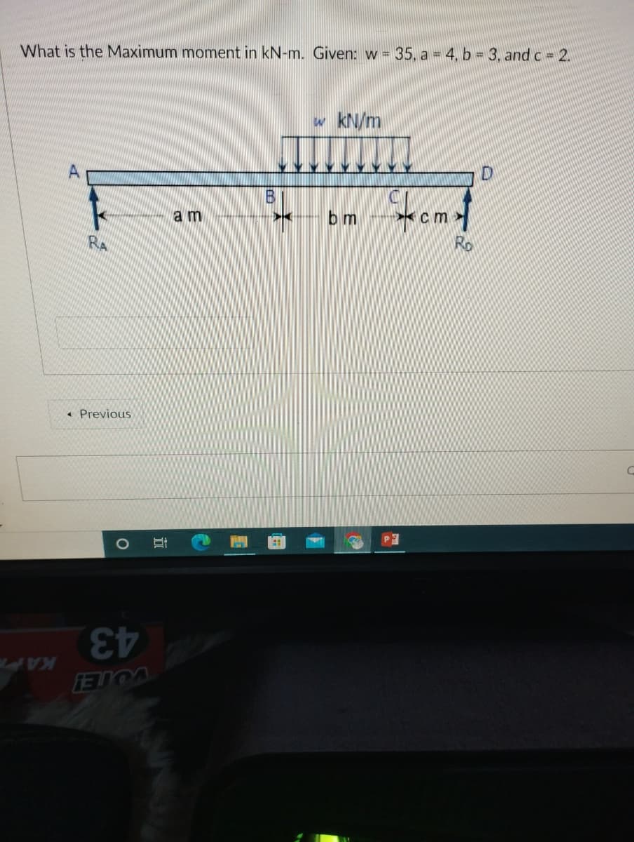 35. a = 4, b = 3, and c 2.
What is the Maximum moment in kN-m. Given: w =
w kN/m
A
cm
bm
am
Ro
RA
* Previous
1O
43
KAP
