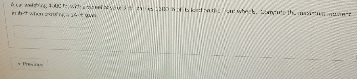 A car weighing 4000 lb, with a wheel base of 9 t. carries 1300 lo of its load on the front wheels. Compute the maximum moment
in Ib-ft when crossing a 14-ft span.
* Previous
