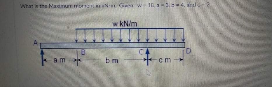 What is the Maximum moment in kN-m Given: w= 18. a 3. b = 4. and c = 2.
w kN/m
am-
b m
c m
