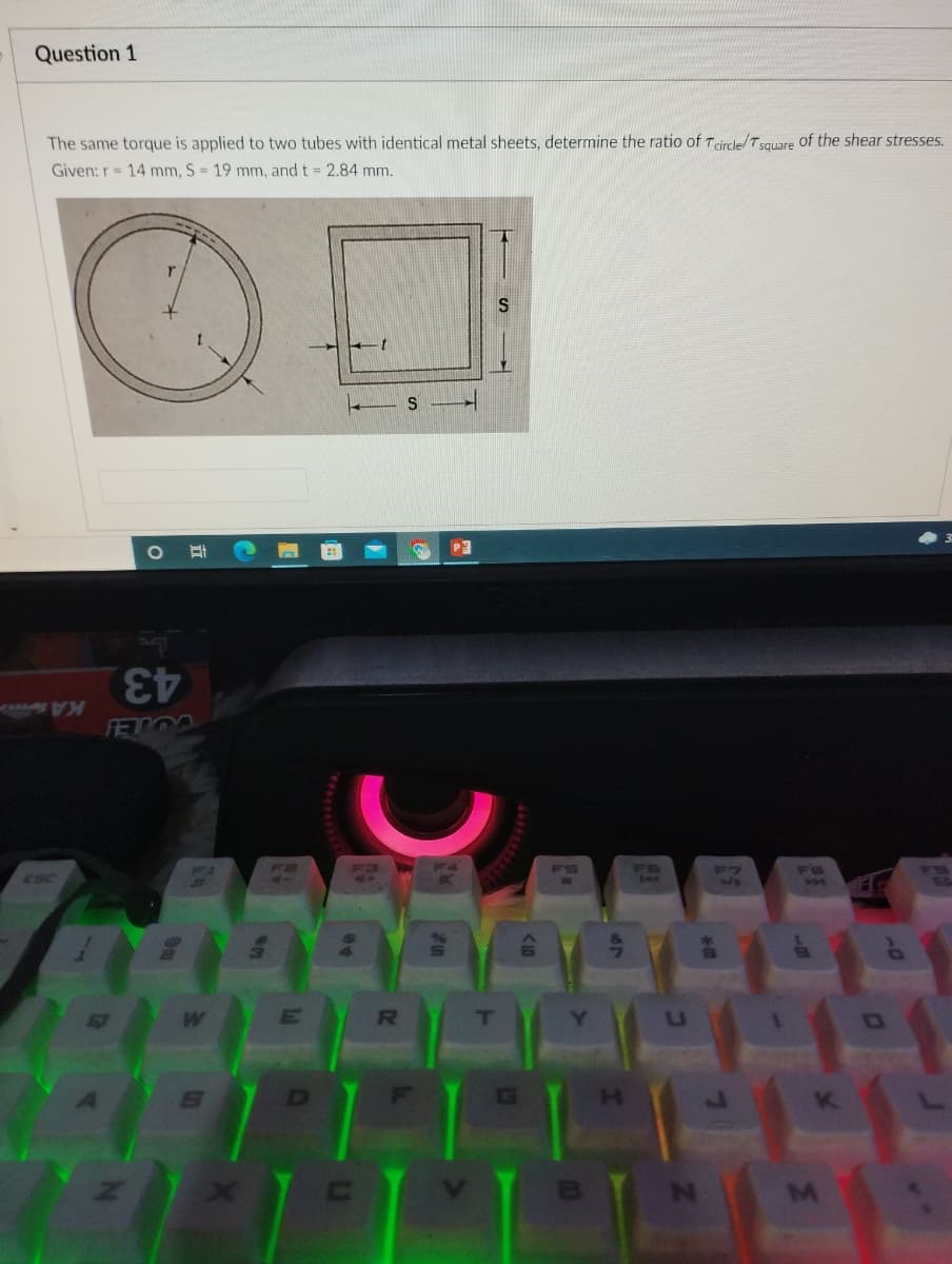 Question 1
The same torque is applied to two tubes with identical metal sheets, determine the ratio of T circle/Tsquare of the shear stresses.
Given: r= 14 mm, S = 19 mm, and t = 2.84 mm.
43
FETOO
KA
F1
F2
FS
FB
F7
F8
ESC
T
H.
