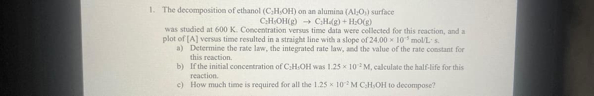 1. The decomposition of ethanol (C₂H,OH) on an alumina (Al2O3) surface
C₂H5OH(g) →→ C₂H4(g) + H₂O(g)
was studied at 600 K. Concentration versus time data were collected for this reaction, and a
plot of [A] versus time resulted in a straight line with a slope of 24.00 x 10³ mol/L s.
a)
Determine the rate law, the integrated rate law, and the value of the rate constant for
this reaction.
b)
If the initial concentration of C₂H5OH was 1.25 x 10-2 M, calculate the half-life for this
reaction.
c)
How much time is required for all the 1.25 x 10-2 M C₂H5OH to decompose?