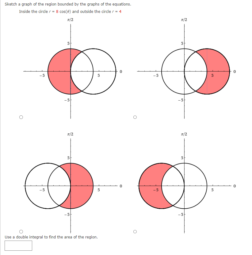 Sketch a graph of the region bounded by the graphs of the equations.
Inside the circle r = 8 cos(0) and outside the circle r = 4
π/2
-5
-5
π/2
50
5
Use a double integral to find the area of the region.
0
O
-5
-5
π/2
5
O
5
-5
π/2
5
-5
5
0
0