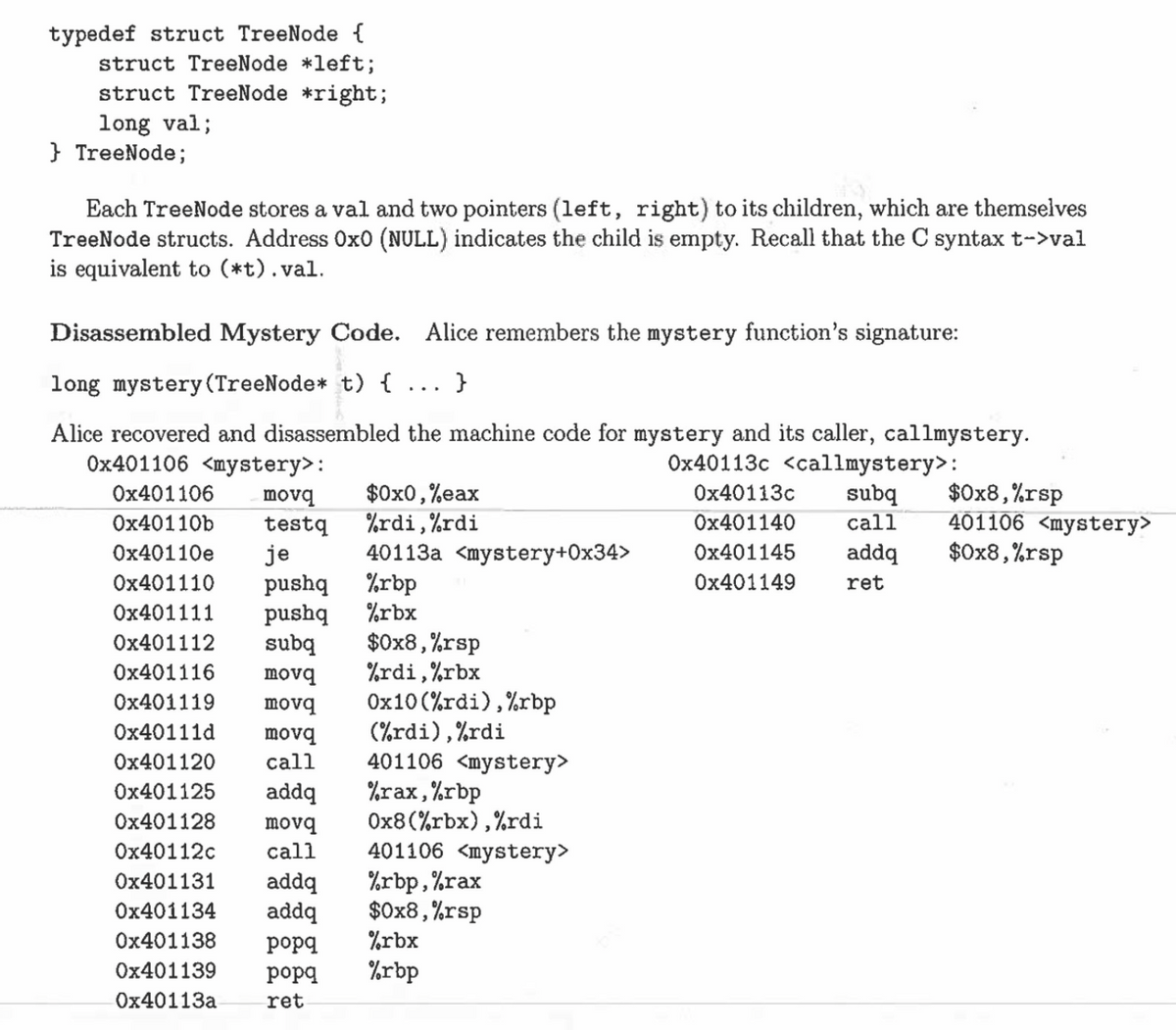 typedef struct TreeNode {
struct TreeNode *left;
struct TreeNode *right;
long val;
} TreeNode;
Each TreeNode stores a val and two pointers (left, right) to its children, which are themselves
TreeNode structs. Address OxO (NULL) indicates the child is empty. Recall that the C syntax t->val
is equivalent to (*t). val.
Disassembled Mystery Code. Alice remembers the mystery function's signature:
long mystery (TreeNode* t) {...}
Alice recovered and disassembled the machine code for mystery and its caller, callmystery.
0x401106 <mystery>:
0x40113c <callmystery>:
0x40113c subq $0x8,%rsp
0x401140 call 401106 <mystery>
0x401145
addq
$0x8, %rsp
0x401149
ret
$0x0,%eax
%rdi, %rdi
40113a <mystery+0x34>
0x401106
movq
0x40110b testq
0x40110e je
0x401110 pushq
%rbp
0x401111 pushq %rbx
0x401112 subq
0x401116
0x401119
0x40111d movq
0x401120
call
0x401125 addq
0x401128 movq
0x40112c
0x401131 addq %rbp,%rax
0x401134 addq
$0x8,%rsp
0x401138 popq %rbx
0x401139 popq %rbp
0x40113a
ret
$0x8,%rsp
%rdi,%rbx
movq
movq 0x10(%rdi), %rbp
(%rdi), %rdi
401106 <mystery>
%rax, %rbp
0x8 (%rbx), %rdi
call 401106 <mystery>