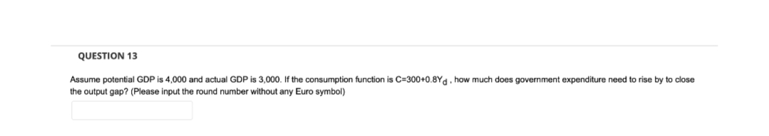 QUESTION 13
Assume potential GDP is 4,000 and actual GDP is 3,000. If the consumption function is C=300+0.8Yd, how much does government expenditure need to rise by to close
the output gap? (Please input the round number without any Euro symbol)
