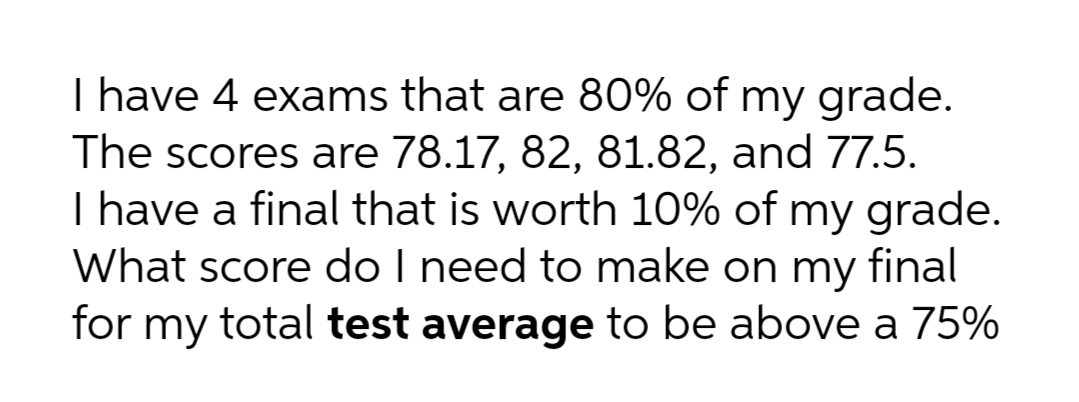 I have 4 exams that are 80% of my grade.
The scores are 78.17, 82, 81.82, and 77.5.
I have a final that is worth 10% of my grade.
What score do I need to make on my final
for my total test average to be above a 75%
