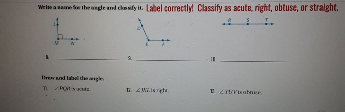 Write a name for the angle and classify it. Label correctly! Classify as acute, right, obtuse, or straight.
R
T.
F
8.
10.
Draw and label the angle.
11. ZPQR is acute.
12. JKL is right.
13. ZTUV is obtuse.
9.
