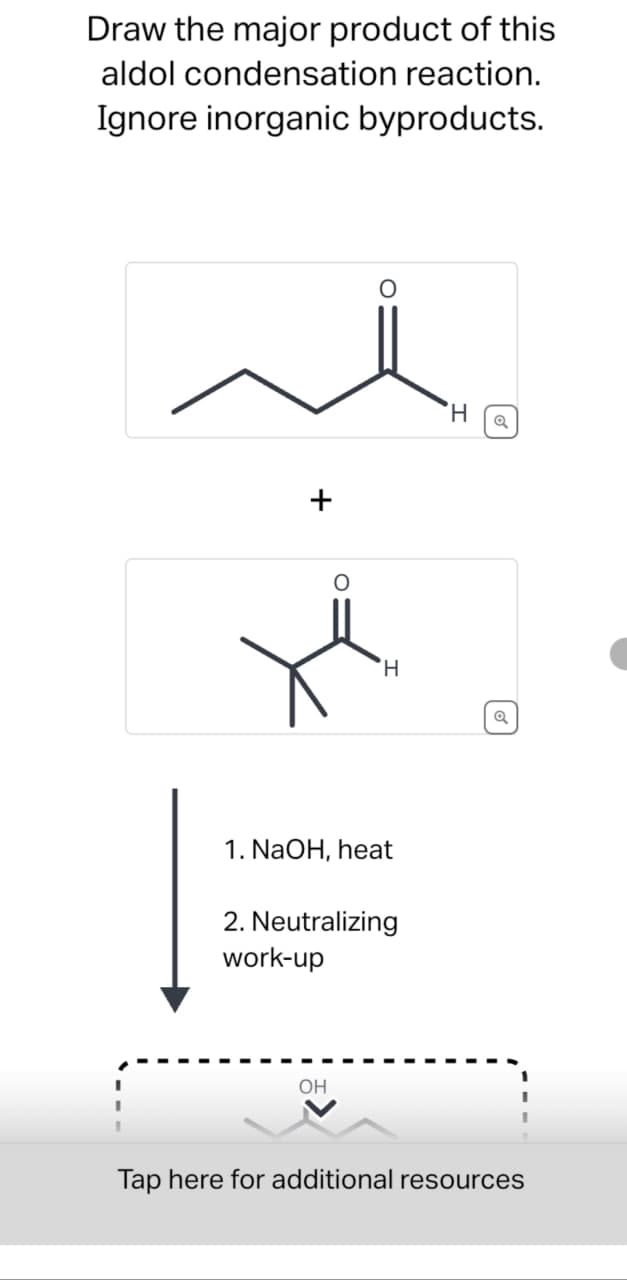 Draw the major product of this
aldol condensation reaction.
Ignore inorganic byproducts.
+
H
a
H
Q
1. NaOH, heat
2. Neutralizing
work-up
OH
Tap here for additional resources