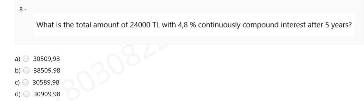 8 -
What is the total amount of 24000 TL with 4,8 % continuously compound interest after 5 years?
a)
30509,98
b)
38509,98
803082
C)
30589,98
d)
30909,98
