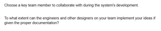 Choose a key team member to collaborate with during the system's development.
To what extent can the engineers and other designers on your team implement your ideas if
given the proper documentation?