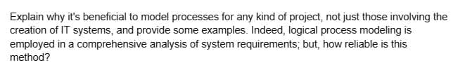 Explain why it's beneficial to model processes for any kind of project, not just those involving the
creation of IT systems, and provide some examples. Indeed, logical process modeling is
employed in a comprehensive analysis of system requirements; but, how reliable is this
method?