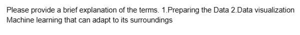 Please provide a brief explanation of the terms. 1.Preparing the Data 2.Data visualization
Machine learning that can adapt to its surroundings