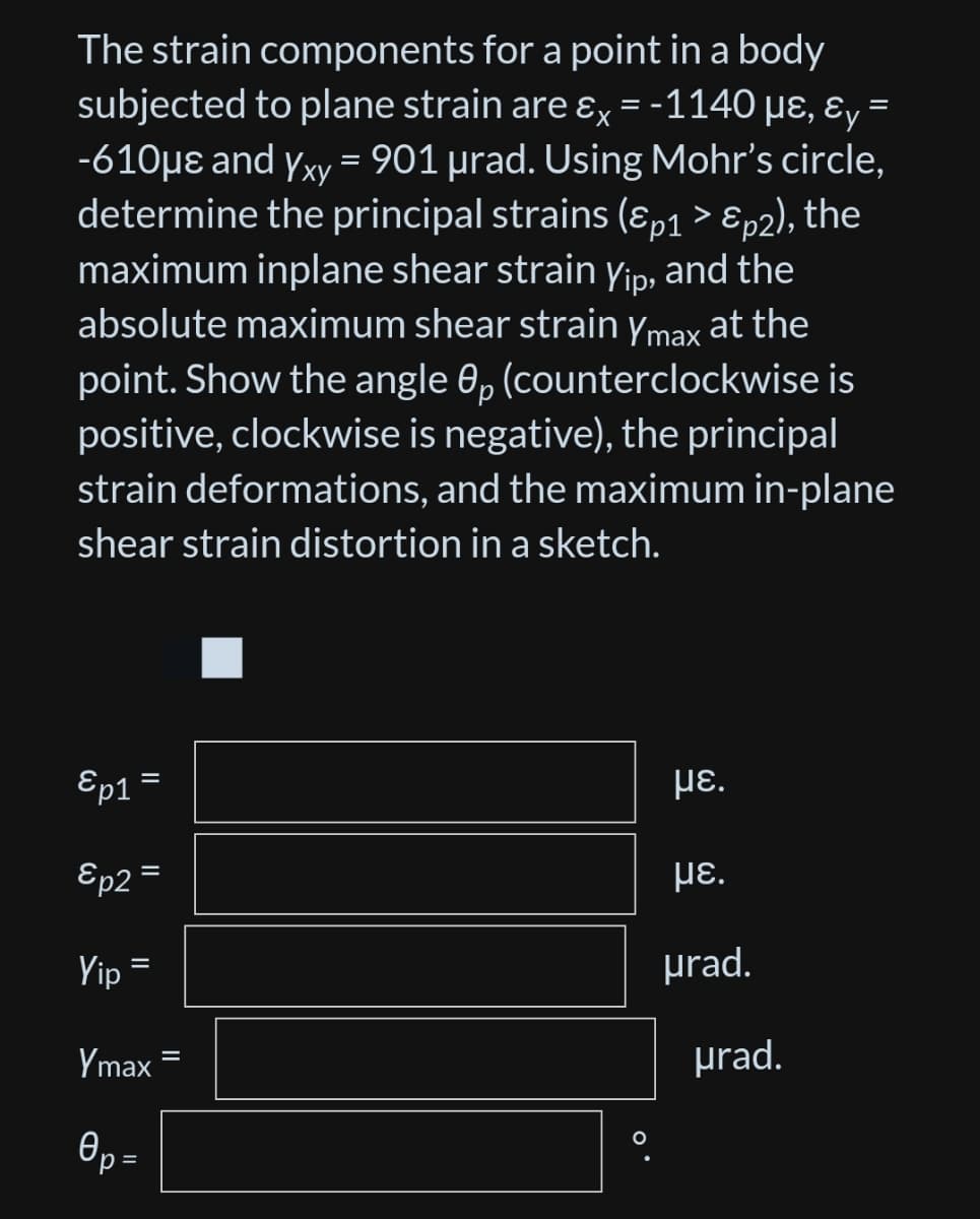 The strain components for a point in a body
subjected to plane strain are &x= -1140 µε, &y=
-610μe and Yxy = 901 µrad. Using Mohr's circle,
determine the principal strains (&p1 > Ɛp2), the
maximum inplane shear strain Yip, and the
absolute maximum shear strain Ymax at the
point. Show the angle 0p (counterclockwise is
positive, clockwise is negative), the principal
strain deformations, and the maximum in-plane
shear strain distortion in a sketch.
Ep1
με.
&p2=
με.
Yip
urad.
Ymax
0p=
Өр
||
||
=
O
urad.