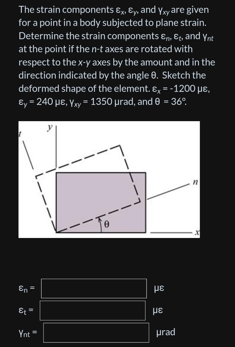 The strain
components &x, Ey, and Yxy are given
for a point in a body subjected to plane strain.
Determine the strain components &n, Et, and Ynt
at the point if the n-t axes are rotated with
respect to the x-y axes by the amount and in the
direction indicated by the angle 8. Sketch the
deformed shape of the element. Ex = -1200 μ⁹,
y = 240 µε, Yxy = 1350 µrad, and 0 = 36º.
1
n
En
Et =
Ynt
=
=
με
με
urad