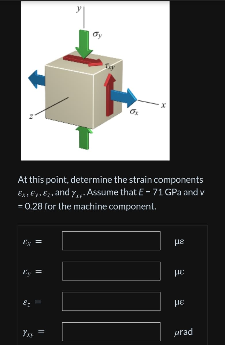 x
Ox
At this point, determine the strain components
Ex, Ɛy, Ez, and %xy. Assume that E = 71 GPa and v
= 0.28 for the machine component.
Ex
=
με
Ey
E
Yxy
||
9
=
με
με
urad