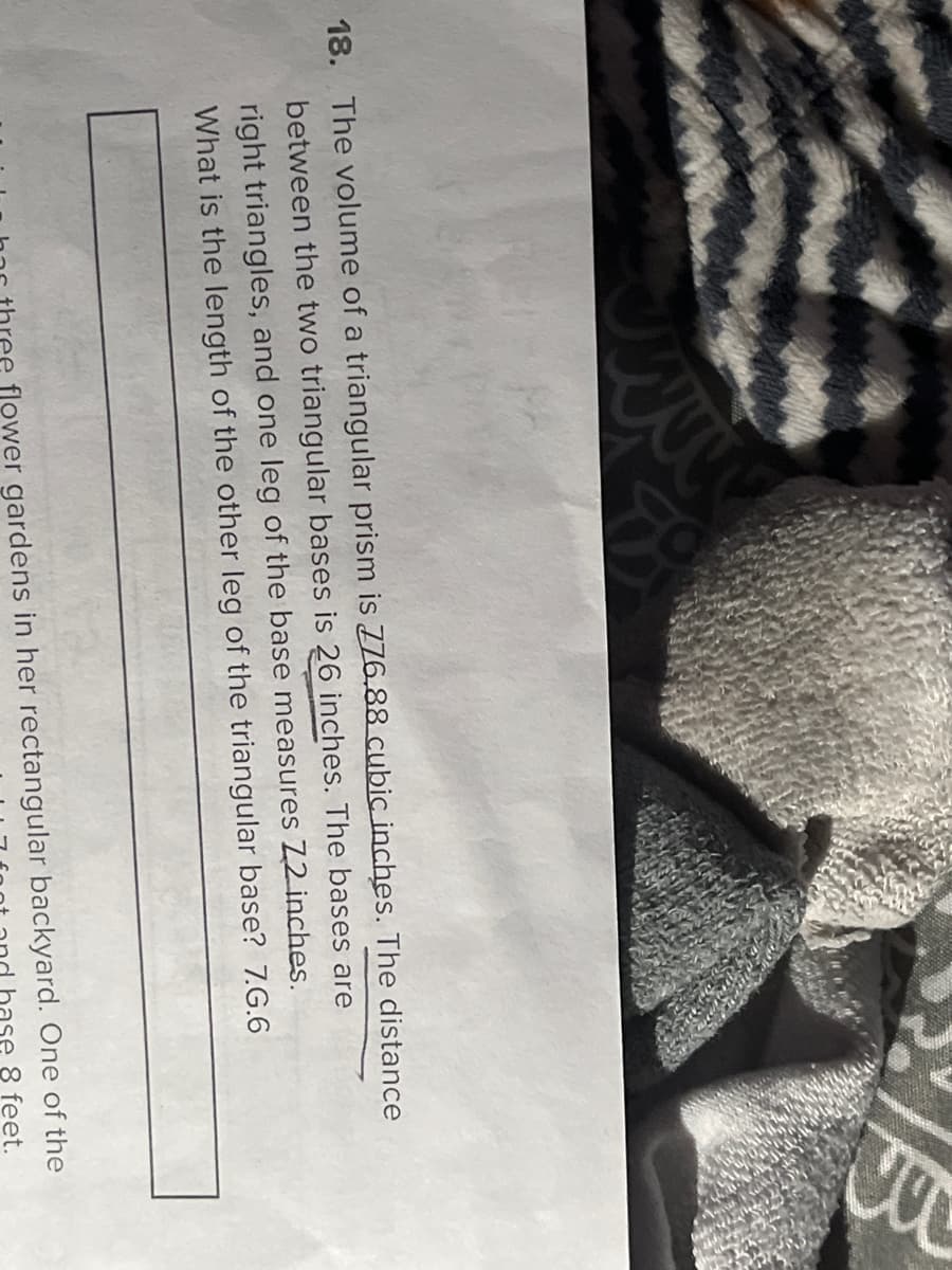 18. The volume of a triangular prism is 776.88 cubic inches. The distance
between the two triangular bases is 26 inches. The bases are
right triangles, and one leg of the base measures Z2 inches.
What is the length of the other leg of the triangular base? 7.G.6
ee flower gardens in her rectangular backyard. One of the
ase 8 feet.
