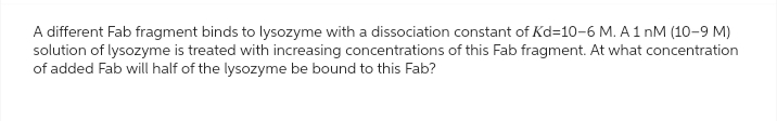 A different Fab fragment binds to lysozyme with a dissociation constant of Kd=10-6 M. A 1 nM (10-9 M)
solution of lysozyme is treated with increasing concentrations of this Fab fragment. At what concentration
of added Fab will half of the lysozyme be bound to this Fab?