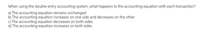 When using the double-entry accounting system, what happens to the accounting equation with each transaction?
a) The accounting equation remains unchanged
b) The accounting equation increases on one side and decreases on the other
c) The accounting equation decreases on both sides
d) The accounting equation increases on both sides