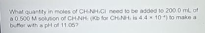 What quantity in moles of CHINH CI need to be added to 200.0 mL of
a 0.500 M solution of CH3NH: (Kb for CHINH₂ is 4.4 x 10) to make a
buffer with a pH of 11.05?