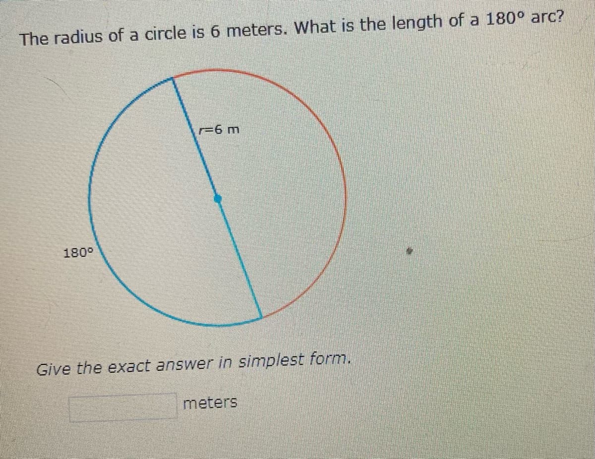 **Question:**
The radius of a circle is 6 meters. What is the length of a 180° arc?

**Diagram Explanation:**
The image illustrates a circle with a radius of 6 meters. A line from the center of the circle to the perimeter, labeled as "r = 6 m," represents the radius. The circle is divided into two equal parts by a diameter, creating two arcs. One of these arcs, highlighted in red, forms a 180° angle, covering half of the circle.

**Task:**
Calculate the exact length of the 180° arc and provide the answer in its simplest form.

**Answer Form:**
Provide your answer in the blank text box labeled "meters."

---

**Solution Explanation:**

The length of an arc (L) in a circle can be calculated using the formula:

\[ L = \theta \times r \]

where:
- \(\theta\) is the central angle in radians
- \(r\) is the radius of the circle

A 180° angle is equal to \(\pi\) radians (since 180° = \(\pi\) radians).

Given:
- Radius (r) = 6 meters
- \(\theta\) = \(\pi\) radians

Applying the values to the formula:

\[ L = \pi \times 6 = 6\pi \]

Therefore, the length of the 180° arc is \(6\pi\) meters.

**Answer:**
\[6\pi\] meters