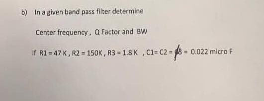 b) In a given band pass filter determine
Center frequency, Q Factor and BW
If R1 = 47 K, R2 = 150K, R3 = 1.8 K , C1= C2 = 8 = 0.022 micro F
