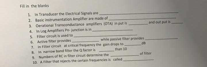 Fill in the blanks
1. In Transducer the Electrical Signals are
2. Basic instrumentation Amplifier are made of
3. Oerational Transconductance amplifiers (OTA) in put is
4. In Log Amplifiers Pn- junction is in
5. Filter circuit is used to
6. Active filter provides
7. In Filter circuit at critical frequency the gain drops to
and out put is
while passive filter provides
dB
8. In narrow band filter the Q factor is
9. Numbers of RC in filter circuit determine the
10. A Filter that rejects the certain frequencies is called
than 10
of filter
