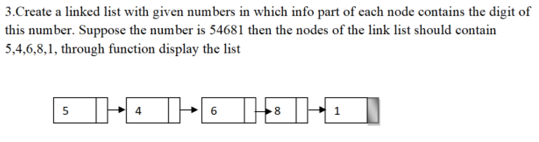 3.Create a linked list with given numbers in which info part of each node contains the digit of
this number. Suppose the number is 54681 then the nodes of the link list should contain
5,4,6,8,1, through function display the list
5
4
6
1
