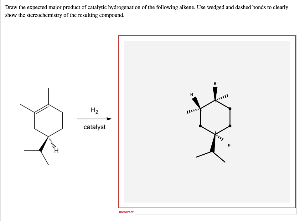 Draw the expected major product of catalytic hydrogenation of the following alkene. Use wedged and dashed bonds to clearly
show the stereochemistry of the resulting compound.
H
H₂
catalyst
Incorrect