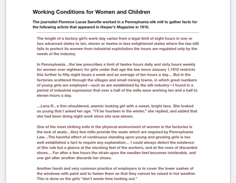 Working Conditions for Women and Children
The journalist Florence Lucas Sanville worked in a Pennsylvania silk mill to gather facts for
the following article that appeared in Harper's Magazine in 1910.
The length of a factory girl's work-day varies from a legal limit of eight hours in one or
two advanced states to ten, eleven or twelve in less enlightened states where the law still
fails to protect its women from industrial exploitation the hours are regulated only by the
needs of the industry.
In Pennsylvania...the law prescribes a limit of twelve hours daily and sixty hours weekly
for women over eighteen; for girls under that age the law since January 1,1910 restricts
this further to fifty-eight hours a week and an average of ten hours a day... But in the
factories scattered through the villages and small mining towns, in which great numbers
of young girls are employed-such as are established by the silk industry–I found in a
period of industrial expression that over a half of the mills were working ten and a half to
eleven hours a day.
.Lena R., a thin-shouldered, anemic looking girl with a sweet, bright face. She looked
so young that I asked her age. "I'll be fourteen in the winter," she replied, and added that
she had been doing night work since she was eleven.
One of the most striking evils in the physical environment of women in the factories is
the lack of seats...Very few mills provide the seats which are required by Pennsylvania
Law...The harmful effect of continuous standing upon young and growing girls is too
well established a fact to require any explanation... I could always detect the existence
of this rule but a glance at the stocking feet of the workers, and at the rows of discarded
shoes... For after a few hours the strain upon the swollen feet becomes intolerable, and
one girl after another discards her shoes.
Another harsh and very common practice of employers is to cover the lower sashes of
the windows with paint and to fasten them so that they cannot be raised in hot weather.
This is done so the girls “don't waste time looking out."
