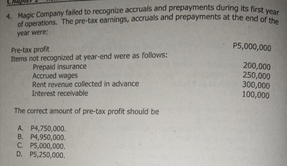 4. Magic Company failed to recognize accruals and prepayments during its first year
of operations. The pre-tax earnings, accruals and prepayments at the end of the
year were:
P5,000,000
Pre-tax profit
Items not recognized at year-end were as follows:
Prepaid insurance
Accrued wages
Rent revenue collected in advance
Interest receivable
200,000
250,000
300,000
100,000
The correct amount of pre-tax profit should be
A. P4,750,000.
B. P4,950,000.
C. P5,000,000.
D. P5,250,000.
