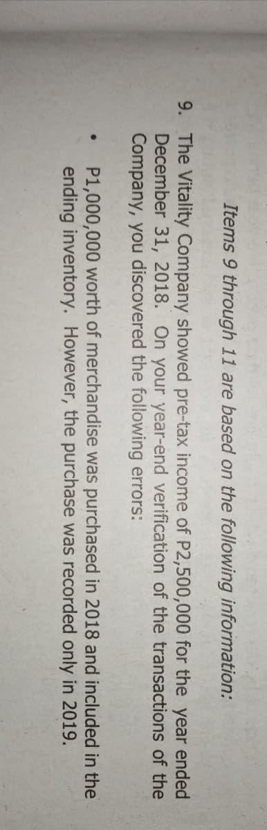 Items 9 through 11 are based on the following information:
9. The Vitality Company showed pre-tax income of P2,500,000 for the year ended
December 31, 2018. On your year-end verification of the transactions of the
Company, you discovered the following errors:
P1,000,000 worth of merchandise was purchased in 2018 and included in the
ending inventory. However, the purchase was recorded only in 2019.
