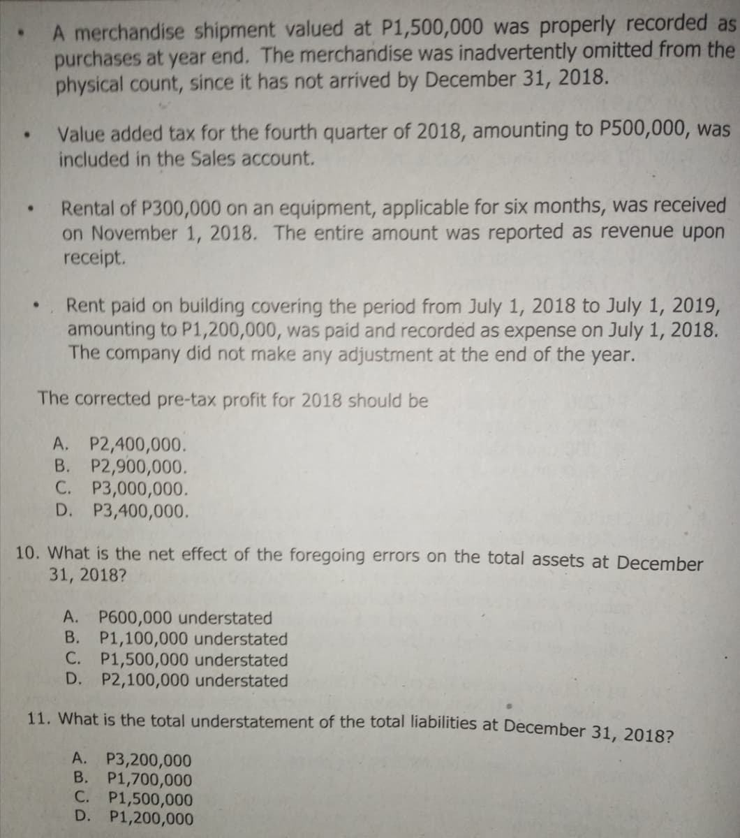 A merchandise shipment valued at P1,500,000 was properly recorded as
purchases at year end. The merchandise was inadvertently omitted from the
physical count, since it has not arrived by December 31, 2018.
Value added tax for the fourth quarter of 2018, amounting to P500,000, was
included in the Sales account.
Rental of P300,000 on an equipment, applicable for six months, was received
on November 1, 2018. The entire amount was reported as revenue upon
receipt.
Rent paid on building covering the period from July 1, 2018 to July 1, 2019,
amounting to P1,200,000, was paid and recorded as expense on July 1, 2018.
The company did not make any adjustment at the end of the year.
The corrected pre-tax profit for 2018 should be
A. P2,400,000.
B. P2,900,000.
C. P3,000,000.
D. P3,400,000.
10. What is the net effect of the foregoing errors on the total assets at December
31, 2018?
A. P600,000 understated
B. P1,100,000 understated
C. P1,500,000 understated
D. P2,100,000 understated
11. What is the total understatement of the total liabilities at December 31, 20182
A. P3,200,000
B. P1,700,000
C. P1,500,000
D. P1,200,000
