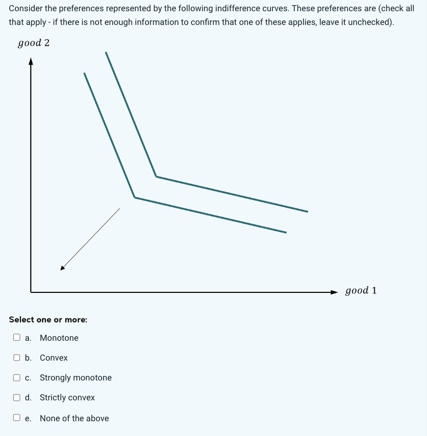 Consider the preferences represented by the following indifference curves. These preferences are (check all
that apply - if there is not enough information to confirm that one of these applies, leave it unchecked).
good 2
Select one or more:
a. Monotone
b. Convex
c. Strongly monotone
Od. Strictly convex
O e. None of the above
good 1