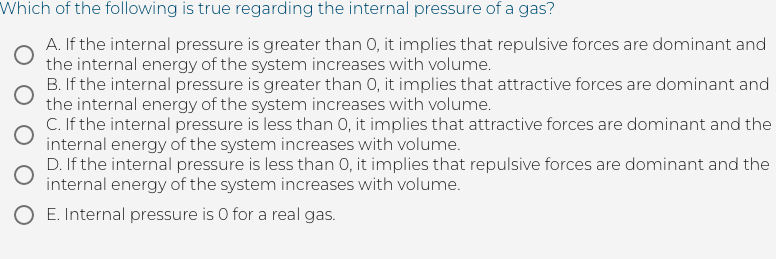 Which of the following is true regarding the internal pressure of a gas?
A. If the internal pressure is greater than 0, it implies that repulsive forces are dominant and
the internal energy of the system increases with volume.
B. If the internal pressure is greater than 0, it implies that attractive forces are dominant and
the internal energy of the system increases with volume.
C. If the internal pressure is less than 0, it implies that attractive forces are dominant and the
internal energy of the system increases with volume.
D. If the internal pressure is less than 0, it implies that repulsive forces are dominant and the
internal energy of the system increases with volume.
O E. Internal pressure is 0 for a real gas.
