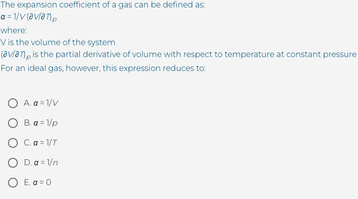 The expansion coefficient of a gas can be defined as:
a = 1/V (a v/a7)p
where:
V is the volume of the system
(avlat)pis the partial derivative of volume with respect to temperature at constant pressure
For an ideal gas, however, this expression reduces to:
A. a = 1/V
O B. a = 1/p
O C.a = 1/T
O D. a = 1/n
O E. a = 0
