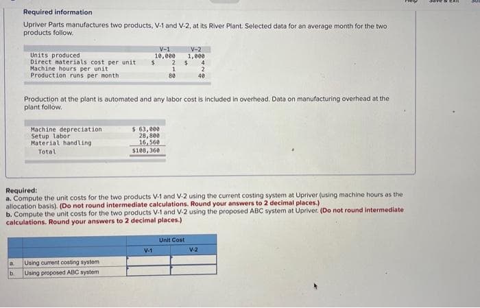 Required information
Upriver Parts manufactures two products, V-1 and V-2, at its River Plant. Selected data for an average month for the two
products follow.
V-1
V-2
Units produced
Direct materials cost per unit
Machine hours per unit
Production runs per month
10,000
1,000
24
1
80
2
40
Production at the plant is automated and any labor cost is included in overhead. Data on manufacturing overhead at the
plant follow.
Machine depreciation
Setup labor
Material handling
$ 63, 000
28,800
16, 560
$108, 360
Total
Required:
a. Compute the unit costs for the two products V-1 and V-2 using the current costing system at Upriver (using machine hours as the
allocation basis). (Do not round intermediate calculations. Round your answers to 2 decimal places.)
b. Compute the unit costs for the two products V-1 and V-2 using the proposed ABC system at Upriver. (Do not round intermediate
calculations. Round your answers to 2 decimal places.)
Unit Cost
V-1
V-2
Using current costing system
Using proposed ABC system
a.
b.
