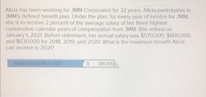 Alicia has been working for JMM Corporated for 32 years. Alicia participates in
JMM's defined benefit plan. Under the plan, for every year of service for JMM,
she is to receive 2 percent of the average salary of her three highest
consecutive calendar years of compensation from JMM. She retired on
January 1, 2021. Before retirement, her annual salary was $570,000, $600,000,
and $630,000 for 2018, 2019, and 2020. What is the maximum benefit Alicia
can receive in 2021?
Maximum benefit in 2021
24
200,000
