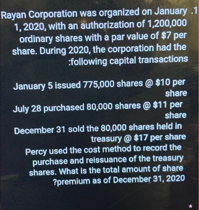 Rayan Corporation was organized on January .1
1, 2020, with an authorization of 1,200,000
ordinary shares with a par value of $7 per
share. During 2020, the corporation had the
:following capital transactions
January 5 issued 775,000 shares @ $10 per
share
July 28 purchased 80,000 shares @ $11 per
share
December 31 sold the 80,000 shares held in
treasury @ $17 per share
Percy used the cost method to record the
purchase and reissuance of the treasury
shares. What is the total amount of share
?premium as of December 31, 2020
