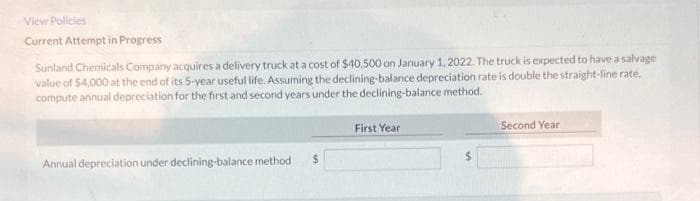 View Policies
Current Attempt in Progress
Sunland Chemicals Company acquires a delivery truck at a cost of $40,500 on January 1, 2022. The truck is expected to have a salvage
value of $4,000 at the end of its 5-year useful life. Assuming the declining-balance depreciation rate is double the straight-line rate,
compute annual depreciation for the first and second years under the declining-balance method.
First Year
Second Year
Annual depreciation under declining-balance method
