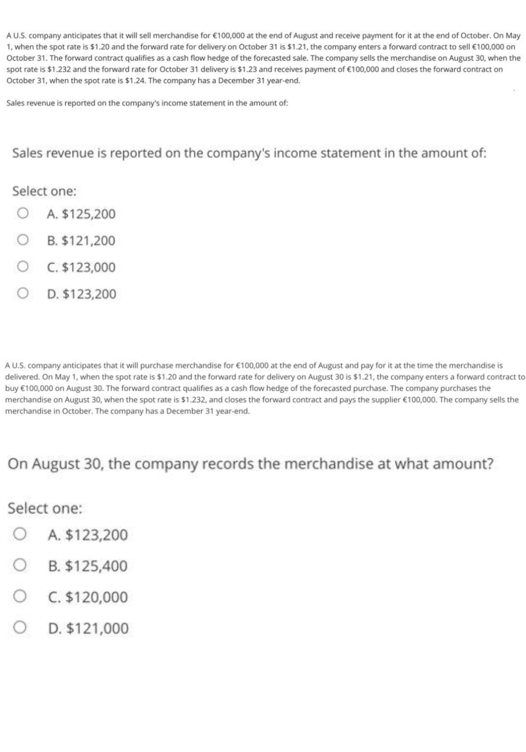 A U.S. company anticipates that it will sell merchandise for €100,000 at the end of August and receive payment for it at the end of October. On May
1, when the spot rate is $1.20 and the forward rate for delivery on October 31 is $1.21, the company enters a forward contract to sell €100,000 on
October 31. The forward contract qualifies as a cash flow hedge of the forecasted sale. The company sells the merchandise on August 30, when the
spot rate is $1.232 and the forward rate for October 31 delivery is $1.23 and receives payment of €100,000 and closes the forward contract on
October 31, when the spot rate is $1.24. The company has a December 31 year-end.
Sales revenue is reported on the company's income statement in the amount of:
Sales revenue is reported on the company's income statement in the amount of:
Select one:
O A. $125,200
O B. $121,200
O C. $123,000
D. $123,200
A U.S. company anticipates that it will purchase merchandise for €100,000 at the end of August and pay for it at the time the merchandise is
delivered. On May 1, when the spot rate is $1.20 and the forward rate for delivery on August 30 is $1.21, the company enters a forward contract to
buy €100,000 on August 30. The forward contract qualifies as a cash flow hedge of the forecasted purchase. The company purchases the
merchandise on August 30, when the spot rate is $1.232, and closes the forward contract and pays the supplier €100,000. The company sells the
merchandise in October. The company has a December 31 year-end.
On August 30, the company records the merchandise at what amount?
Select one:
A. $123,200
B. $125,400
C. $120,000
D. $121,000
