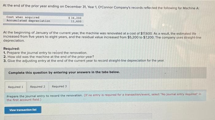 At the end of the prior year ending on December 31, Year 1, O'Connor Company's records reflected the following for Machine A:
Cost when acquired
Accumulated depreciation
$34,200
11,600
At the beginning of January of the current year, the machine was renovated at a cost of $17,600. As a result, the estimated life
increased from five years to eight years, and the residual value increased from $5,200 to $7,200. The company uses straight-line
depreciation.
Required:
1. Prepare the journal entry to record the renovation.
2. How old was the machine at the end of the prior year?
3. Give the adjusting entry at the end of the current year to record straight-line depreciation for the year.
Complete this question by entering your answers in the tabs below.
Required 1
Required 2
Required 3
Prepare the journal entry to record the renovation. (If no entry is required for a transaction/event, select "No Journal entry required" in
the first account field.)
View transaction list
