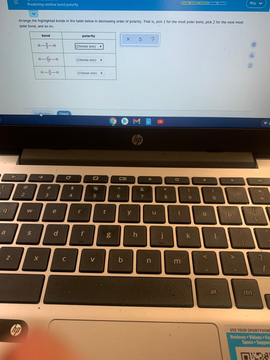 Roy v
Predicting relative bond polarity
Arrange the highlighted bonds in the table below
decreasing order of polarity. That is, pick 1 for the most polar bond, pick 2 for the next most
polar bond, and so on.
bond
polarity
H-S-H
(Choose one)
H-Se-H
(Choose one)
H-Ö-H
(Choose one)
Check
%23
3
7
e
t
y
u
b
a
d
g
k
Z-
C
V
n
alt
ctrl
USE YOUR SMARTPHON
Reviews Videos Fe
oddns sads
回山回
