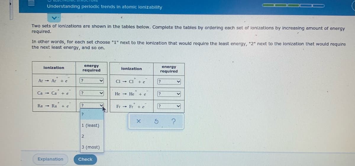 Understanding periodic trends in atomic lonizability
Two sets of ionizations are shown in the tables below. Complete the tables by ordering each set of ionizations by increasing amount of energy
required.
In other words, for each set choose "1" next to the ionization that would require the least energy, "2" next to the ionization that would require
the next least energy, and so on.
energy
required
ionization
jonization
energy
required
Ar - Ar + e
CI - CI
Ca - Ca
+ e
He He
+ e
Ra - Ra + e
Fr - Fr + e
1 (least)
2
3 (most)
Explanation
Check
II
